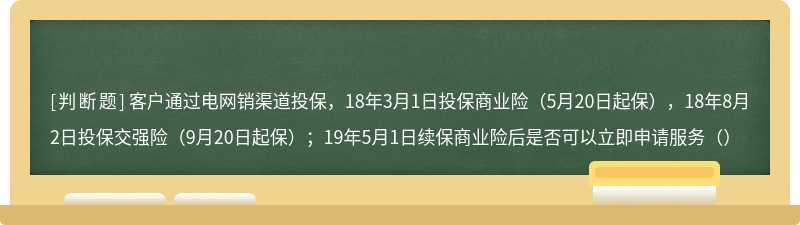 客户通过电网销渠道投保，18年3月1日投保商业险（5月20日起保），18年8月2日投保交强险（9月20日起保）；19年5月1日续保商业险后是否可以立即申请服务（）