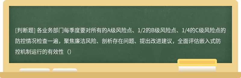 各业务部门每季度要对所有的A级风险点、1/2的B级风险点、1/4的C级风险点的防控情况检查一遍，聚焦廉洁风险、剖析存在问题、提出改进建议，全面评估嵌入式防控机制运行的有效性（）