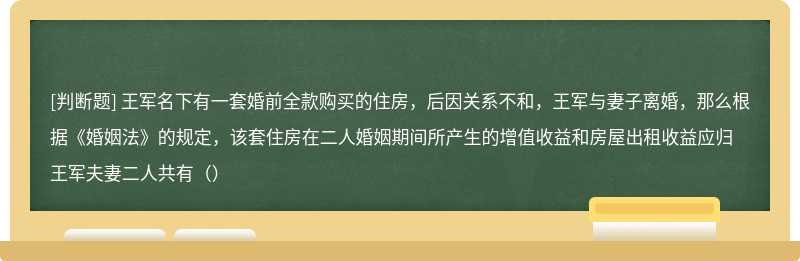 王军名下有一套婚前全款购买的住房，后因关系不和，王军与妻子离婚，那么根据《婚姻法》的规定，该套住房在二人婚姻期间所产生的增值收益和房屋出租收益应归王军夫妻二人共有（）