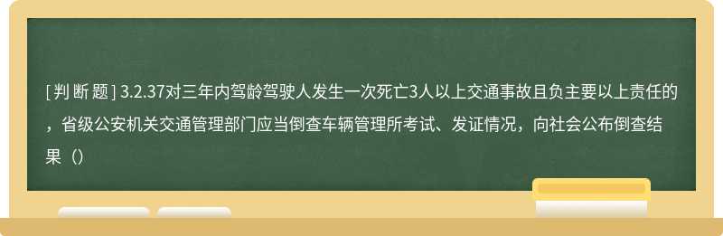 3.2.37对三年内驾龄驾驶人发生一次死亡3人以上交通事故且负主要以上责任的，省级公安机关交通管理部门应当倒查车辆管理所考试、发证情况，向社会公布倒查结果（）