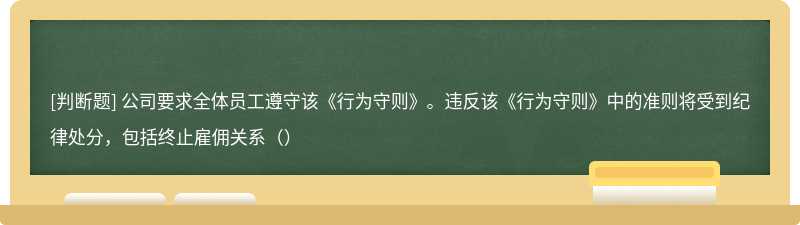 公司要求全体员工遵守该《行为守则》。违反该《行为守则》中的准则将受到纪律处分，包括终止雇佣关系（）