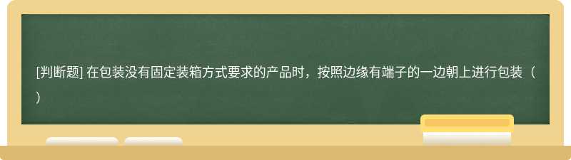 在包装没有固定装箱方式要求的产品时，按照边缘有端子的一边朝上进行包装（）