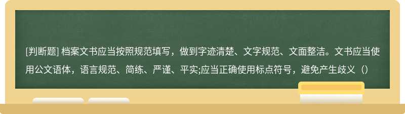 档案文书应当按照规范填写，做到字迹清楚、文字规范、文面整洁。文书应当使用公文语体，语言规范、简练、严谨、平实;应当正确使用标点符号，避免产生歧义（）