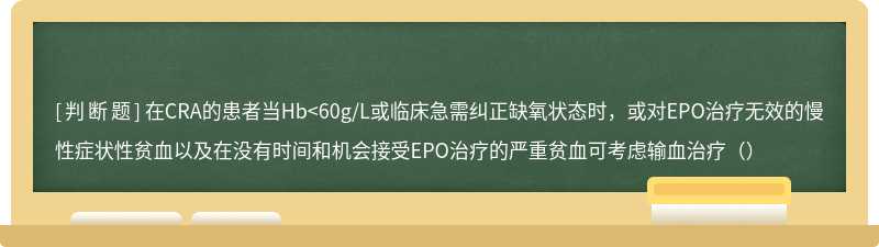 在CRA的患者当Hb<60g/L或临床急需纠正缺氧状态时，或对EPO治疗无效的慢性症状性贫血以及在没有时间和机会接受EPO治疗的严重贫血可考虑输血治疗（）