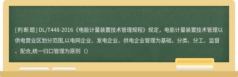 DL/T448-2016《电能计量装置技术管理规程》规定，电能计量装置技术管理以供电营业区划分范围,以电网企业、发电企业、供电企业管理为基础，分类、分工、监督、配合,统一归口管理为原则（）