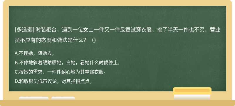 时装柜台，遇到一位女士一件又一件反复试穿衣服，挑了半天一件也不买，营业员不应有的态度和做法是什么？（）