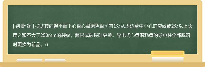 摆式转向架平面下心盘心盘磨耗盘可有1处从周边至中心孔的裂纹或2处以上长度之和不大于250mm的裂纹，超限或破损时更换。导电式心盘磨耗盘的导电柱全部脱落时更换为新品。()