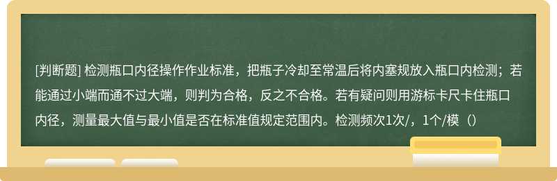 检测瓶口内径操作作业标准，把瓶子冷却至常温后将内塞规放入瓶口内检测；若能通过小端而通不过大端，则判为合格，反之不合格。若有疑问则用游标卡尺卡住瓶口内径，测量最大值与最小值是否在标准值规定范围内。检测频次1次/，1个/模（）