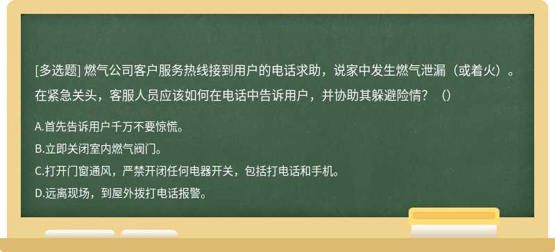 燃气公司客户服务热线接到用户的电话求助，说家中发生燃气泄漏（或着火）。在紧急关头，客服人员应该如何在电话中告诉用户，并协助其躲避险情？（）