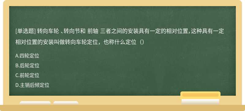 转向车轮 、转向节和 前轴 三者之间的安装具有一定的相对位置，这种具有一定相对位置的安装叫做转向车轮定位，也称什么定位（）