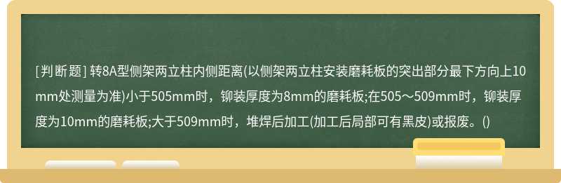 转8A型侧架两立柱内侧距离(以侧架两立柱安装磨耗板的突出部分最下方向上10mm处测量为准)小于505mm时，铆装厚度为8mm的磨耗板;在505～509mm时，铆装厚度为10mm的磨耗板;大于509mm时，堆焊后加工(加工后局部可有黑皮)或报废。()