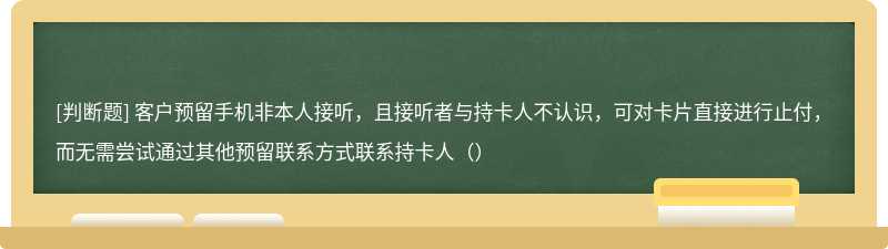 客户预留手机非本人接听，且接听者与持卡人不认识，可对卡片直接进行止付，而无需尝试通过其他预留联系方式联系持卡人（）