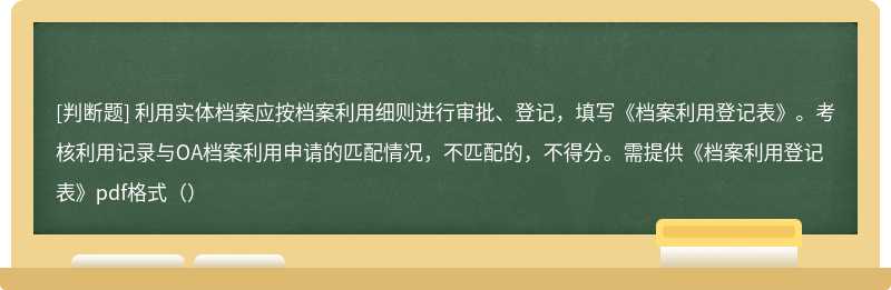 利用实体档案应按档案利用细则进行审批、登记，填写《档案利用登记表》。考核利用记录与OA档案利用申请的匹配情况，不匹配的，不得分。需提供《档案利用登记表》pdf格式（）