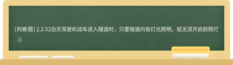 2.2.52白天驾驶机动车进入隧道时，只要隧道内有灯光照明，就无须开启前照灯（）