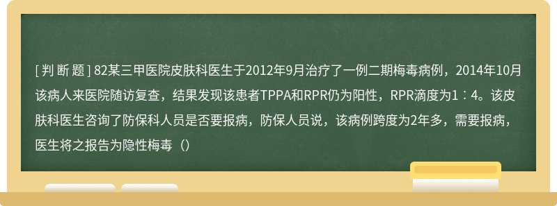 82某三甲医院皮肤科医生于2012年9月治疗了一例二期梅毒病例，2014年10月该病人来医院随访复查，结果发现该患者TPPA和RPR仍为阳性，RPR滴度为1︰4。该皮肤科医生咨询了防保科人员是否要报病，防保人员说，该病例跨度为2年多，需要报病，医生将之报告为隐性梅毒（）