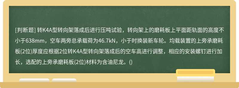 转K4A型转向架落成后进行压吨试验，转向架上的磨耗板上平面距轨面的高度不小于638mm，空车两旁总承载荷为46.7kN，小于时换装新车轮。均载装置的上旁承磨耗板(2位)厚度应根据2位转K4A型转向架落成后的空车高进行调整，相应的安装螺钉进行加长，选配的上旁承磨耗板(2位)材料为含油尼龙。()