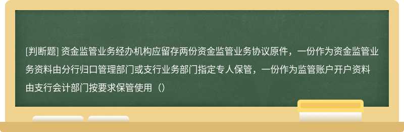 资金监管业务经办机构应留存两份资金监管业务协议原件，一份作为资金监管业务资料由分行归口管理部门或支行业务部门指定专人保管，一份作为监管账户开户资料由支行会计部门按要求保管使用（）