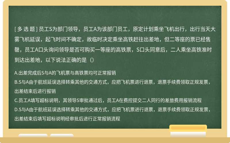 员工S为部门领导，员工A为该部门员工，原定计划乘坐飞机出行，出行当天大雾飞机延误，起飞时间不确定，故临时决定乘坐高铁赶往出差地，但二等座的票已经售罄，员工A口头询问领导是否可购买一等座的高铁票，S口头同意后，二人乘坐高铁准时到达出差地，以下说法正确的是（）