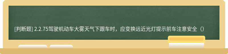 2.2.75驾驶机动车大雾天气下跟车时，应变换远近光灯提示前车注意安全（）