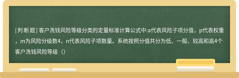 客户洗钱风险等级分类的定量标准计算公式中:a代表风险子项分值，p代表权重，m为风险分级数4，n代表风险子项数量。系统按照分值共分为低、一般、较高和高4个客户洗钱风险等级（）