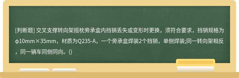 交叉支撑转向架摇枕旁承盒内挡销丢失或变形时更换，须符合要求，挡销规格为φ10mm×35mm，材质为Q235-A，一个旁承盒焊装2个挡销，单侧焊装;同一转向架相反，同一辆车同侧同向。()