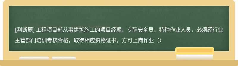 工程项目部从事建筑施工的项目经理、专职安全员、特种作业人员，必须经行业主管部门培训考核合格，取得相应资格证书，方可上岗作业（）