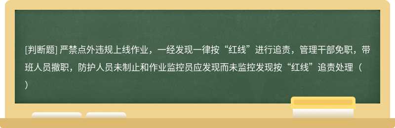 严禁点外违规上线作业，一经发现一律按“红线”进行追责，管理干部免职，带班人员撤职，防护人员未制止和作业监控员应发现而未监控发现按“红线”追责处理（）