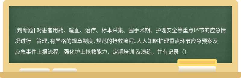 对患者用药、输血、治疗、标本采集、围手术期、护理安全等重点环节的应急情况进行 管理，有严格的规章制度、规范的抢救流程。人人知晓护理重点环节应急预案及应急事件上报流程。强化护士抢救能力，定期培训 及演练，并有记录（）