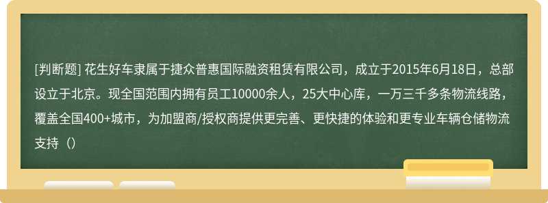 花生好车隶属于捷众普惠国际融资租赁有限公司，成立于2015年6月18日，总部设立于北京。现全国范围内拥有员工10000余人，25大中心库，一万三千多条物流线路，覆盖全国400+城市，为加盟商/授权商提供更完善、更快捷的体验和更专业车辆仓储物流支持（）