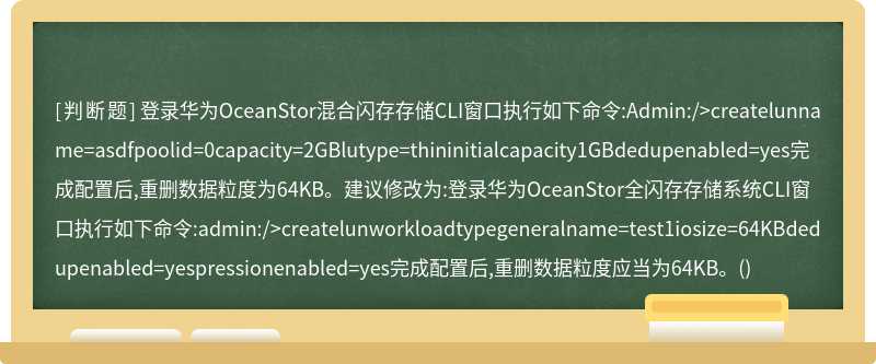 登录华为OceanStor混合闪存存储CLI窗口执行如下命令:Admin:/>createlunname=asdfpoolid=0capacity=2GBlutype=thininitialcapacity1GBdedupenabled=yes完成配置后,重删数据粒度为64KB。建议修改为:登录华为OceanStor全闪存存储系统CLI窗口执行如下命令:admin:/>createlunworkloadtypegeneralname=test1iosize=64KBdedupenabled=yespressionenabled=yes完成配置后,重删数据粒度应当为64KB。()