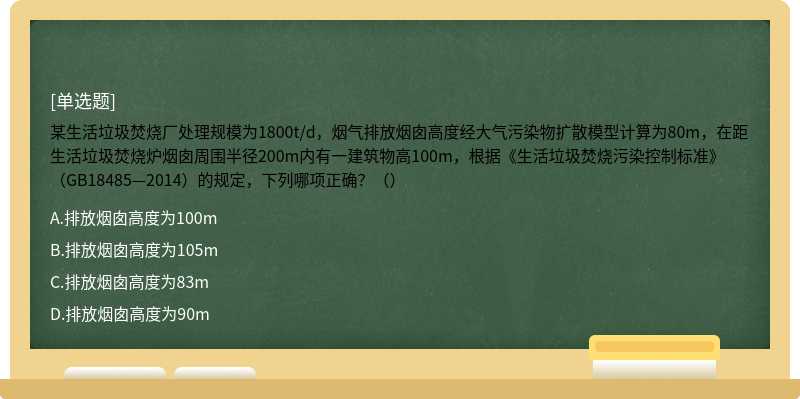 某生活垃圾焚烧厂处理规模为1800t/d，烟气排放烟囱高度经大气污染物扩散模型计算为80m，在距生活垃圾焚烧炉烟囱周围半径200m内有一建筑物高100m，根据《生活垃圾焚烧污染控制标准》（GB18485—2014）的规定，下列哪项正确？（）