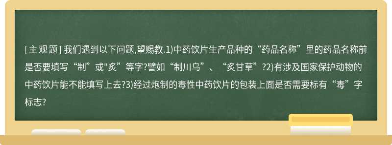 我们遇到以下问题,望赐教.1)中药饮片生产品种的“药品名称”里的药品名称前是否要填写“制”或