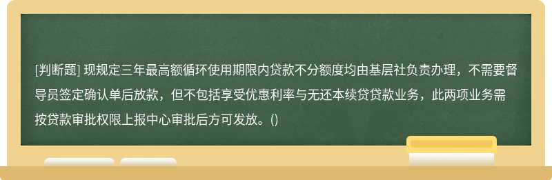 现规定三年最高额循环使用期限内贷款不分额度均由基层社负责办理，不需要督导员签定确认单后放款，但不包括享受优惠利率与无还本续贷贷款业务，此两项业务需按贷款审批权限上报中心审批后方可发放。()