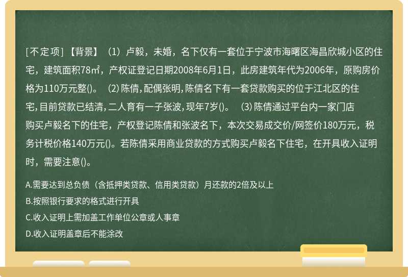 【背景】（1）卢毅，未婚，名下仅有一套位于宁波市海曙区海昌欣城小区的住宅，建筑面积78㎡，产权证登记日期2008年6月1日，此房建筑年代为2006年，原购房价格为110万元整()。 （2）陈倩，配偶张明，陈倩名下有一套贷款购买的位于江北区的住宅，目前贷款已结清，二人育有一子张波，现年7岁()。 （3）陈倩通过平台内一家门店购买卢毅名下的住宅，产权登记陈倩和张波名下，本次交易成交价/网签价180万元，税务计税价格140万元()。若陈倩采用商业贷款的方式购买卢毅名下住宅，在开具收入证明时，需要注意()。