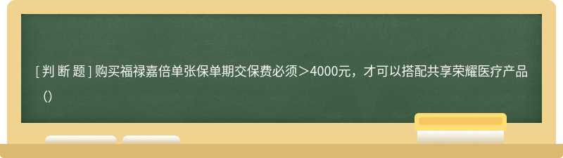 购买福禄嘉倍单张保单期交保费必须＞4000元，才可以搭配共享荣耀医疗产品（）