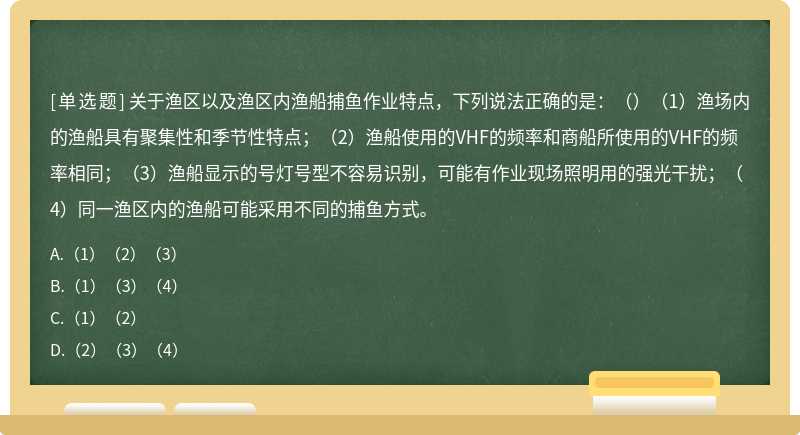 关于渔区以及渔区内渔船捕鱼作业特点，下列说法正确的是：（）（1）渔场内的渔船具有聚集性和季节性特点；（2）渔船使用的VHF的频率和商船所使用的VHF的频率相同；（3）渔船显示的号灯号型不容易识别，可能有作业现场照明用的强光干扰；（4）同一渔区内的渔船可能采用不同的捕鱼方式。