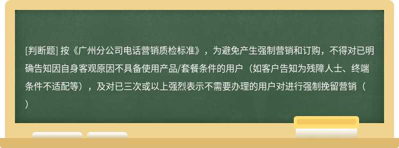 按《广州分公司电话营销质检标准》，为避免产生强制营销和订购，不得对已明确告知因自身客观原因不具备使用产品/套餐条件的用户（如客户告知为残障人士、终端条件不适配等），及对已三次或以上强烈表示不需要办理的用户对进行强制挽留营销（）