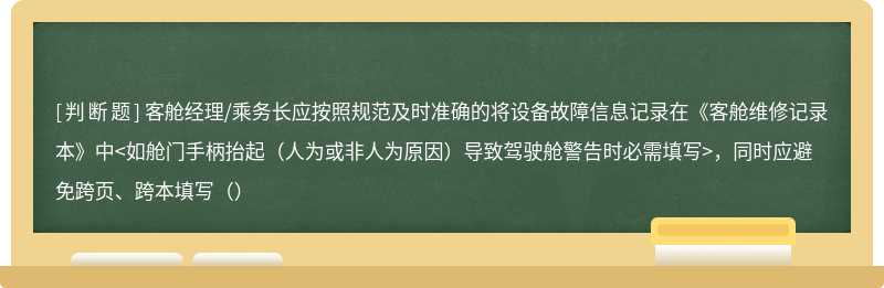 客舱经理/乘务长应按照规范及时准确的将设备故障信息记录在《客舱维修记录本》中<如舱门手柄抬起（人为或非人为原因）导致驾驶舱警告时必需填写>，同时应避免跨页、跨本填写（）