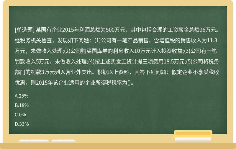 某国有企业2015年利润总额为500万元，其中包括合理的工资薪金总额96万元。经税务机关检查，发现如下问题：(1)公司有一笔产品销售，含增值税的销售收入为11.3万元，未做收入处理;(2)公司购买国库券的利息收入10万元计入投资收益;(3)公司有一笔罚款收入5万元，未做收入处理;(4)按上述实发工资计提三项费用18.5万元;(5)公司将税务部门的罚款3万元列入营业外支出。根据以上资料，回答下列问题：假定企业不享受税收优惠，则2015年该企业适用的企业所得税税率为()。