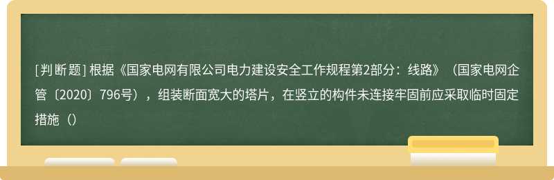 根据《国家电网有限公司电力建设安全工作规程第2部分：线路》（国家电网企管〔2020〕796号），组装断面宽大的塔片，在竖立的构件未连接牢固前应采取临时固定措施（）