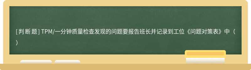 TPM/一分钟质量检查发现的问题要报告班长并记录到工位《问题对策表》中（）