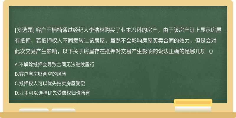 客户王楠楠通过经纪人李浩林购买了业主冯科的房产，由于该房产证上显示房屋有抵押，若抵押权人不同意转让该房屋，虽然不会影响房屋买卖合同的效力，但是会对此次交易产生影响，以下关于房屋存在抵押对交易产生影响的说法正确的是哪几项（）