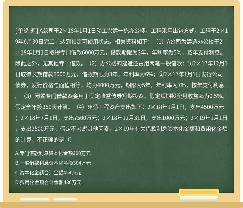 A公司于2×18年1月1日动工兴建一栋办公楼，工程采用出包方式。工程于2×19年6月30日完工，达到预定可使用状态。相关资料如下：（1）A公司为建造办公楼于2×18年1月1日取得专门借款6000万元，借款期限为3年，年利率为5%，按年支付利息。除此之外，无其他专门借款。（2）办公楼的建造还占用两笔一般借款：①2×17年12月1日取得长期借款6000万元，借款期限为3年，年利率为6%；②2×17年1月1日发行公司债券，发行价格与面值相等，均为4000万元，期限为5年，年利率为7%，按年支付利息。（3）闲置专门借款资金用于固定收益债券短期投资，假定短期投资月收益率为0.5%。假定全年按360天计算。（4）建造工程资产支出如下：2×18年1月1日，支出4500万元；2×18年7月1日，支出7500万元；2×18年12月31日，支出1000万元；2×19年1月1日，支出2500万元。假定不考虑其他因素，2×19年有关借款利息资本化金额和费用化金额的计算，不正确的是（）