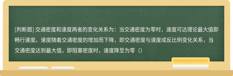 交通密度和速度两者的变化关系为：当交通密度为零时，速度可达理论最大值即畅行速度。速度随着交通密度的增加而下降，即交通密度与速度成反比例变化关系，当交通密度达到最大值，即阻塞密度时，速度降至为零（）