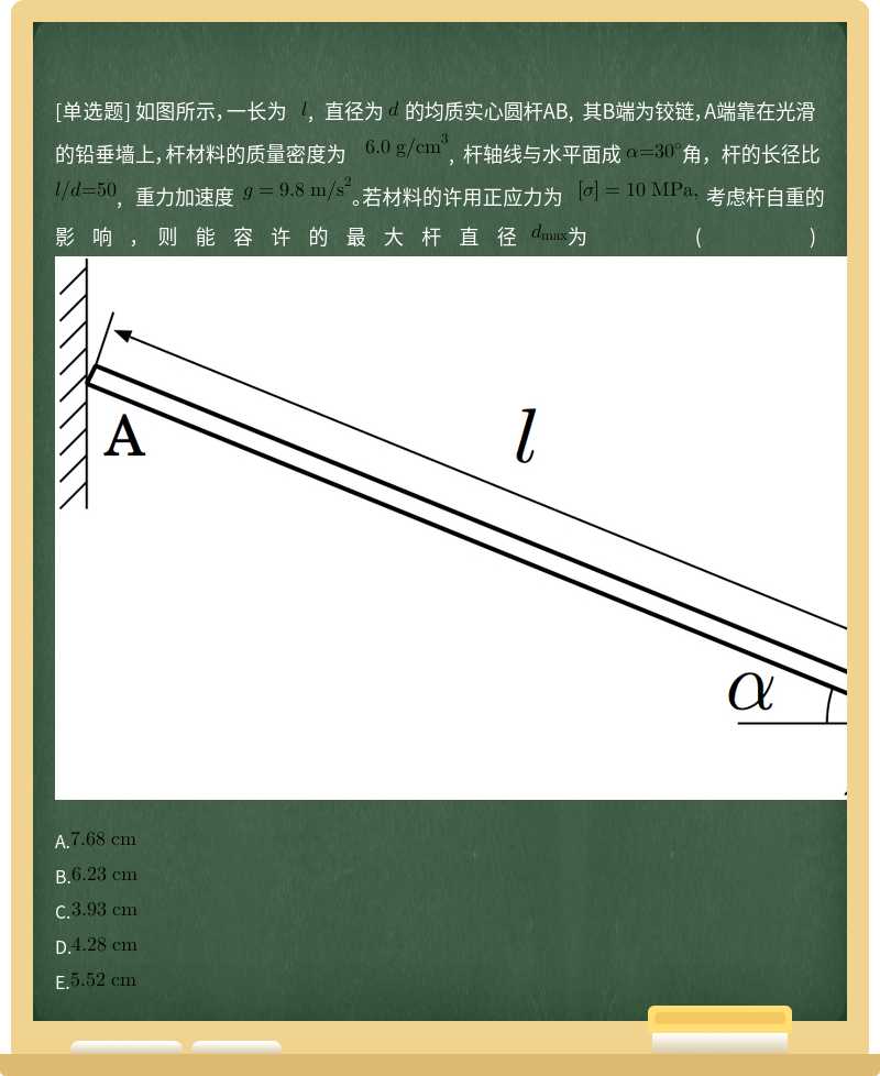 如图所示，一长为 , 直径为 的均质实心圆杆AB, 其B端为铰链，A端靠在光滑的铅垂墙上，杆材料的质量密度为  , 杆轴线与水平面成 角，杆的长径比 , 重力加速度  。若材料的许用正应力为  考虑杆自重的影响，则能容许的最大杆直径 为()  