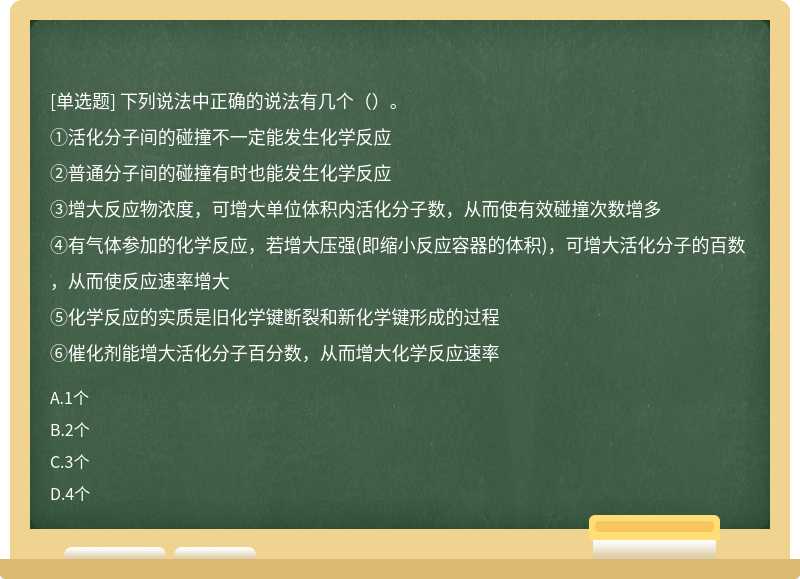 下列说法中正确的说法有几个（）。①活化分子间的碰撞不一定能发生化学反应②普通分子间的碰撞有时也能发生化学反应③增大反应物浓度，可增大单位体积内活化分子数，从而使有效碰撞次数增多④有气体参加的化学反应，若增大压强(即缩小反应容器的体积)，可增大活化分子的百数，从而使反应速率增大⑤化学反应的实质是旧化学键断裂和新化学键形成的过程⑥催化剂能增大活化分子百分数，从而增大化学反应速率