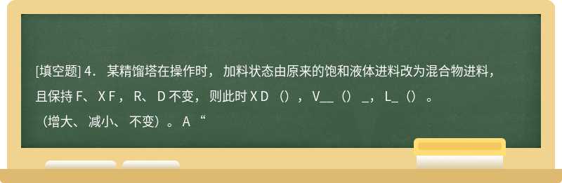 4． 某精馏塔在操作时， 加料状态由原来的饱和液体进料改为混合物进料，且保持 F、 X F ， R、 D 不变， 则此时 X D （）， V__（） _， L_（） 。（增大、 减小、 不变）。 A “