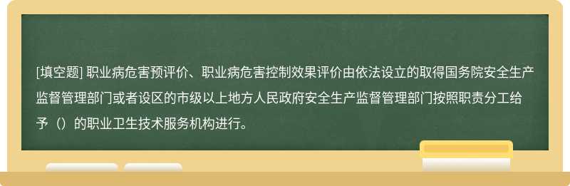 职业病危害预评价、职业病危害控制效果评价由依法设立的取得国务院安全生产监督管理部门或者设区的市级以上地方人民政府安全生产监督管理部门按照职责分工给予（）的职业卫生技术服务机构进行。