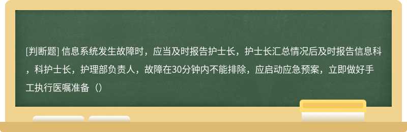 信息系统发生故障时，应当及时报告护士长，护士长汇总情况后及时报告信息科，科护士长，护理部负责人，故障在30分钟内不能排除，应启动应急预案，立即做好手工执行医嘱准备（）