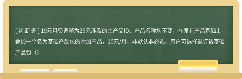 19元月费调整为29元涉及的主产品ID、产品名称均不变，在原有产品基础上，叠加一个名为基础产品包的附加产品，10元/月，非默认非必选，用户可选择退订该基础产品包（）